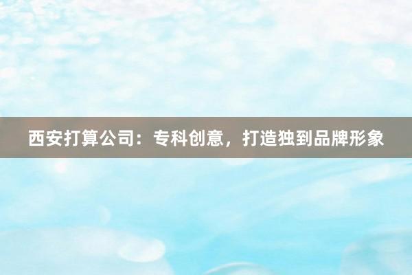 西安打算公司：专科创意，打造独到品牌形象